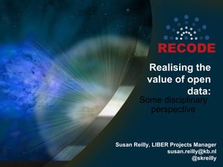 Realising the
value of open
data:

Some disciplinary
perspective

Susan Reilly, LIBER Projects Manager
susan.reilly@kb.nl
@skreilly

 