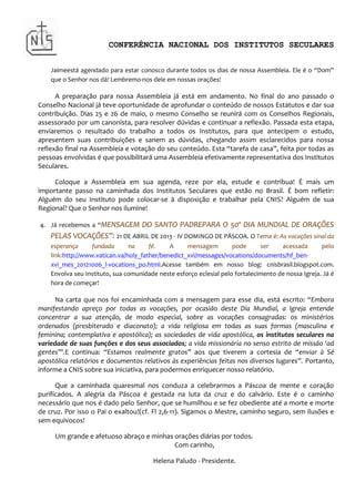 CONFERÊNCIA NACIONAL DOS INSTITUTOS SECULARES


    Jaimeestá agendado para estar conosco durante todos os dias de nossa Assembleia. Ele é o “Dom”
    que o Senhor nos dá! Lembremo-nos dele em nossas orações!

      A preparação para nossa Assembleia já está em andamento. No final do ano passado o
Conselho Nacional já teve oportunidade de aprofundar o conteúdo de nossos Estatutos e dar sua
contribuição. Dias 25 e 26 de maio, o mesmo Conselho se reunirá com os Conselhos Regionais,
assessorado por um canonista, para resolver dúvidas e continuar a reflexão. Passada esta etapa,
enviaremos o resultado do trabalho a todos os Institutos, para que antecipem o estudo,
apresentem suas contribuições e sanem as dúvidas, chegando assim esclarecidos para nossa
reflexão final na Assembleia e votação do seu conteúdo. Esta “tarefa de casa”, feita por todas as
pessoas envolvidas é que possibilitará uma Assembleia efetivamente representativa dos Institutos
Seculares.

     Coloque a Assembleia em sua agenda, reze por ela, estude e contribua! É mais um
importante passo na caminhada dos Institutos Seculares que estão no Brasil. É bom refletir:
Alguém do seu Instituto pode colocar-se à disposição e trabalhar pela CNIS? Alguém de sua
Regional? Que o Senhor nos ilumine!

4. Já recebemos a “MENSAGEM         DO SANTO PADREPARA O 50º DIA MUNDIAL DE ORAÇÕES
    PELAS VOCAÇÕES”: 21 DE ABRIL DE 2013 - IV DOMINGO DE PÁSCOA. O Tema é: As vocações sinal da
    esperança      fundada      na     fé.    A     mensagem         pode      ser    acessada       pelo
    link:http://www.vatican.va/holy_father/benedict_xvi/messages/vocations/documents/hf_ben-
    xvi_mes_20121006_l-vocations_po.html.Acesse também em nosso blog: cnisbrasil.blogspot.com.
    Envolva seu Instituto, sua comunidade neste esforço eclesial pelo fortalecimento de nossa Igreja. Já é
    hora de começar!

      Na carta que nos foi encaminhada com a mensagem para esse dia, está escrito: “Embora
manifestando apreço por todas as vocações, por ocasião deste Dia Mundial, a Igreja entende
concentrar a sua atenção, de modo especial, sobre as vocações consagradas: os ministérios
ordenados (presbiterado e diaconato); a vida religiosa em todas as suas formas (masculina e
feminina; contemplativa e apostólica); as sociedades de vida apostólica, os institutos seculares na
variedade de suas funções e dos seus associados; a vida missionária no senso estrito de missão ‘ad
gentes’”.E continua: “Estamos realmente gratos” aos que tiverem a cortesia de “enviar à Sé
apostólica relatórios e documentos relativos às experiências feitas nos diversos lugares”. Portanto,
informe a CNIS sobre sua iniciativa, para podermos enriquecer nosso relatório.

      Que a caminhada quaresmal nos conduza a celebrarmos a Páscoa de mente e coração
purificados. A alegria da Páscoa é gestada na luta da cruz e do calvário. Este é o caminho
necessário que nos é dado pelo Senhor, que se humilhou e se fez obediente até a morte e morte
de cruz. Por isso o Pai o exaltou!(cf. Fl 2,6-11). Sigamos o Mestre, caminho seguro, sem ilusões e
sem equivocos!

     Um grande e afetuoso abraço e minhas orações diárias por todos.
                                          Com carinho,

                                        Helena Paludo - Presidente.
 