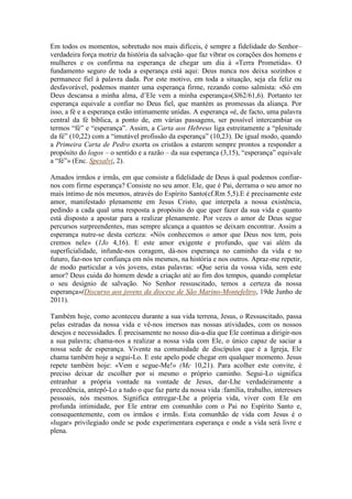 Em todos os momentos, sobretudo nos mais difíceis, é sempre a fidelidade do Senhor–
verdadeira força motriz da história da salvação–que faz vibrar os corações dos homens e
mulheres e os confirma na esperança de chegar um dia à «Terra Prometida». O
fundamento seguro de toda a esperança está aqui: Deus nunca nos deixa sozinhos e
permanece fiel à palavra dada. Por este motivo, em toda a situação, seja ela feliz ou
desfavorável, podemos manter uma esperança firme, rezando como salmista: «Só em
Deus descansa a minha alma, d’Ele vem a minha esperança»(Sl62/61,6). Portanto ter
esperança equivale a confiar no Deus fiel, que mantém as promessas da aliança. Por
isso, a fé e a esperança estão intimamente unidas. A esperança «é, de facto, uma palavra
central da fé bíblica, a ponto de, em várias passagens, ser possível intercambiar os
termos “fé” e “esperança”. Assim, a Carta aos Hebreus liga estreitamente a “plenitude
da fé” (10,22) com a “imutável profissão da esperança” (10,23). De igual modo, quando
a Primeira Carta de Pedro exorta os cristãos a estarem sempre prontos a responder a
propósito do logos – o sentido e a razão – da sua esperança (3,15), “esperança” equivale
a “fé”» (Enc. Spesalvi, 2).

Amados irmãos e irmãs, em que consiste a fidelidade de Deus à qual podemos confiar-
nos com firme esperança? Consiste no seu amor. Ele, que é Pai, derrama o seu amor no
mais íntimo de nós mesmos, através do Espírito Santo(cf.Rm 5,5).E é precisamente este
amor, manifestado plenamente em Jesus Cristo, que interpela a nossa existência,
pedindo a cada qual uma resposta a propósito do que quer fazer da sua vida e quanto
está disposto a apostar para a realizar plenamente. Por vezes o amor de Deus segue
percursos surpreendentes, mas sempre alcança a quantos se deixam encontrar. Assim a
esperança nutre-se desta certeza: «Nós conhecemos o amor que Deus nos tem, pois
cremos nele» (1Jo 4,16). E este amor exigente e profundo, que vai além da
superficialidade, infunde-nos coragem, dá-nos esperança no caminho da vida e no
futuro, faz-nos ter confiança em nós mesmos, na história e nos outros. Apraz-me repetir,
de modo particular a vós jovens, estas palavras: «Que seria da vossa vida, sem este
amor? Deus cuida do homem desde a criação até ao fim dos tempos, quando completar
o seu desígnio de salvação. No Senhor ressuscitado, temos a certeza da nossa
esperança»(Discurso aos jovens da diocese de São Marino-Montefeltro, 19de Junho de
2011).

Também hoje, como aconteceu durante a sua vida terrena, Jesus, o Ressuscitado, passa
pelas estradas da nossa vida e vê-nos imersos nas nossas atividades, com os nossos
desejos e necessidades. É precisamente no nosso dia-a-dia que Ele continua a dirigir-nos
a sua palavra; chama-nos a realizar a nossa vida com Ele, o único capaz de saciar a
nossa sede de esperança. Vivente na comunidade de discípulos que é a Igreja, Ele
chama também hoje a segui-Lo. E este apelo pode chegar em qualquer momento. Jesus
repete também hoje: «Vem e segue-Me!» (Mc 10,21). Para acolher este convite, é
preciso deixar de escolher por si mesmo o próprio caminho. Segui-Lo significa
entranhar a própria vontade na vontade de Jesus, dar-Lhe verdadeiramente a
precedência, antepô-Lo a tudo o que faz parte da nossa vida :família, trabalho, interesses
pessoais, nós mesmos. Significa entregar-Lhe a própria vida, viver com Ele em
profunda intimidade, por Ele entrar em comunhão com o Pai no Espírito Santo e,
consequentemente, com os irmãos e irmãs. Esta comunhão de vida com Jesus é o
«lugar» privilegiado onde se pode experimentara esperança e onde a vida será livre e
plena.
 