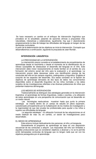 Se hace necesario un cambio en el enfoque de intervención lingüística que
prevalece en la actualidad, pasando de opciones clínicas a propuestas más
naturalistas, interactivas y colaborativas. Igualmente, hay que ir abandonando
progresivamente la idea de trabajar las dificultades del lenguaje al margen de las
demandas curriculares.
A partir de la determinación de los objetivos se inicia la intervención. Concepto que
desarrollaremos a continuación, siguiendo la propuesta de Jean Rondal .


      INTERVENCIÓN LINGUÏSTICA

       LA PRECOCIDAD DE LA INTERVENCIÓN
       La intervención precoz consiste en el establecimiento de procedimientos de
aprendizaje desde el nacimiento o desde el momento de la identificación de un
retraso susceptible de obstaculizar el desarrollo del lenguaje en el niño. Esta
intervención debe incluir necesariamente el medio familiar en el sentido de una
formación del entorno social del niño para la evaluación y el aprendizaje. La
intervención precoz debe descansar sobre una identificación precisa de las
conductas del niño en los campos cognitivo, prelinguistico y linguístico. Engloba el
conjunto de los aspectos del desarrollo. Sus bases consisten en la fijación de
objetivos de aprendizaje derivados de dos tipos de datos: los conocimientos
disponibles sobre el desarrollo linguístico de los niños normales y los datos
surgidos de las investigaciones referidas a las diversas poblaciones de niños que
presentan trastornos del lenguaje.

       LOS MEDIOS DE INTERVENCIÓN
        Tradicionalmente se distinguen dos estrategias generales en la intervención
lingüística: el aprendizaje de formas linguisticas, orales o escritas, y la utilización
de estos aprendizajes en una perspectiva de comunicación que se desarrolle en
un medio natural.
         Las tecnologías reeducativas muestran hasta que punto la primera
estrategia se inserta dentro de un campo de estudio en plena expansión,
caracterizado principalmente por la multiplicación de los medios de investigación y
la ingeniosidad de que dan prueba los profesionales para ayudar a los niños a
superar sus dificultades de lenguaje.
         La segunda estrategia – la utilización funcional de las adquisiciones en el
medio habitual de vida- es, en cambio, un sector de investigaciones poco
desarrollado .

EL MEDIO DE APRENDIZAJE
       Este entorno incluye habitualmente dos personas: el niño y el terapeuta.
       Generalmente el programa de aprendizaje se basa en una disposición
secuencial de las conductas a adquirir. Las respuestas del niño son limitadas a
aquellas producciones que se consideran objetivos a alcanzar y no se le permite
emitir demasiadas conductas de lenguaje que no tengan nada que ver con los
objetivos perseguidos por el aprendizaje.
 