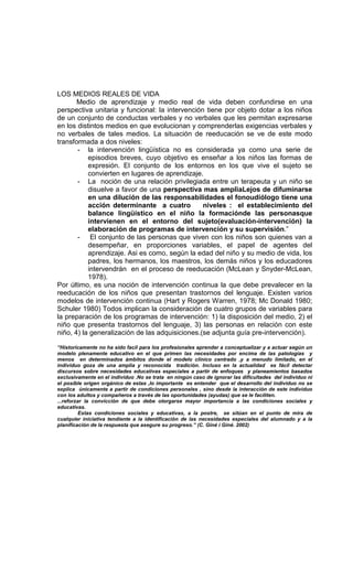 LOS MEDIOS REALES DE VIDA
       Medio de aprendizaje y medio real de vida deben confundirse en una
perspectiva unitaria y funcional: la intervención tiene por objeto dotar a los niños
de un conjunto de conductas verbales y no verbales que les permitan expresarse
en los distintos medios en que evolucionan y comprenderlas exigencias verbales y
no verbales de tales medios. La situación de reeducación se ve de este modo
transformada a dos niveles:
       - la intervención lingüística no es considerada ya como una serie de
           episodios breves, cuyo objetivo es enseñar a los niños las formas de
           expresión. El conjunto de los entornos en los que vive el sujeto se
           convierten en lugares de aprendizaje.
       - La noción de una relación privilegiada entre un terapeuta y un niño se
           disuelve a favor de una perspectiva mas ampliaLejos de difuminarse
           en una dilución de las responsabilidades el fonoudiólogo tiene una
           acción determinante a cuatro          niveles : el establecimiento del
           balance lingüístico en el niño la formaciónde las personasque
           intervienen en el entorno del sujeto(evaluación-intervención) la
           elaboración de programas de intervención y su supervisión.”
       - El conjunto de las personas que viven con los niños son quienes van a
           desempeñar, en proporciones variables, el papel de agentes del
           aprendizaje. Asi es como, según la edad del niño y su medio de vida, los
           padres, los hermanos, los maestros, los demás niños y los educadores
           intervendrán en el proceso de reeducación (McLean y Snyder-McLean,
           1978).
Por último, es una noción de intervención continua la que debe prevalecer en la
reeducación de los niños que presentan trastornos del lenguaje. Existen varios
modelos de intervención continua (Hart y Rogers Warren, 1978; Mc Donald 1980;
Schuler 1980) Todos implican la consideración de cuatro grupos de variables para
la preparación de los programas de intervención: 1) la disposición del medio, 2) el
niño que presenta trastornos del lenguaje, 3) las personas en relación con este
niño, 4) la generalización de las adquisiciones.(se adjunta guía pre-intervención).

“Historicamente no ha sido facil para los profesionales aprender a conceptualizar y a actuar según un
modelo plenamente educativo en el que primen las necesidades por encima de las patologías y
menos en determinados ámbitos donde el modelo clínico centrado ,y a menudo limitado, en el
individuo goza de una amplia y reconocida tradición. Incluso en la actualidad es fácil detectar
discursos sobre necesidades educativas especiales a partir de enfoques y planeamientos basados
exclusivamente en el individuo .No se trata en ningún caso de ignorar las dificultades del individuo ni
el posible origen orgánico de estas ,lo importante es entender que el desarrollo del individuo no se
explica únicamente a partir de condiciones personales , sino desde la interacción de este individuo
con los adultos y compañeros a través de las oportunidades (ayudas) que se le faciliten.
...reforzar la convicción de que debe otorgarse mayor importancia a las condiciones sociales y
educativas.
          Estas condiciones sociales y educativas, a la postre, se sitúan en el punto de mira de
cualquier iniciativa tendiente a la identificación de las necesidades especiales del alumnado y a la
planificación de la respuesta que asegure su progreso.” (C. Giné i Giné. 2002)
 