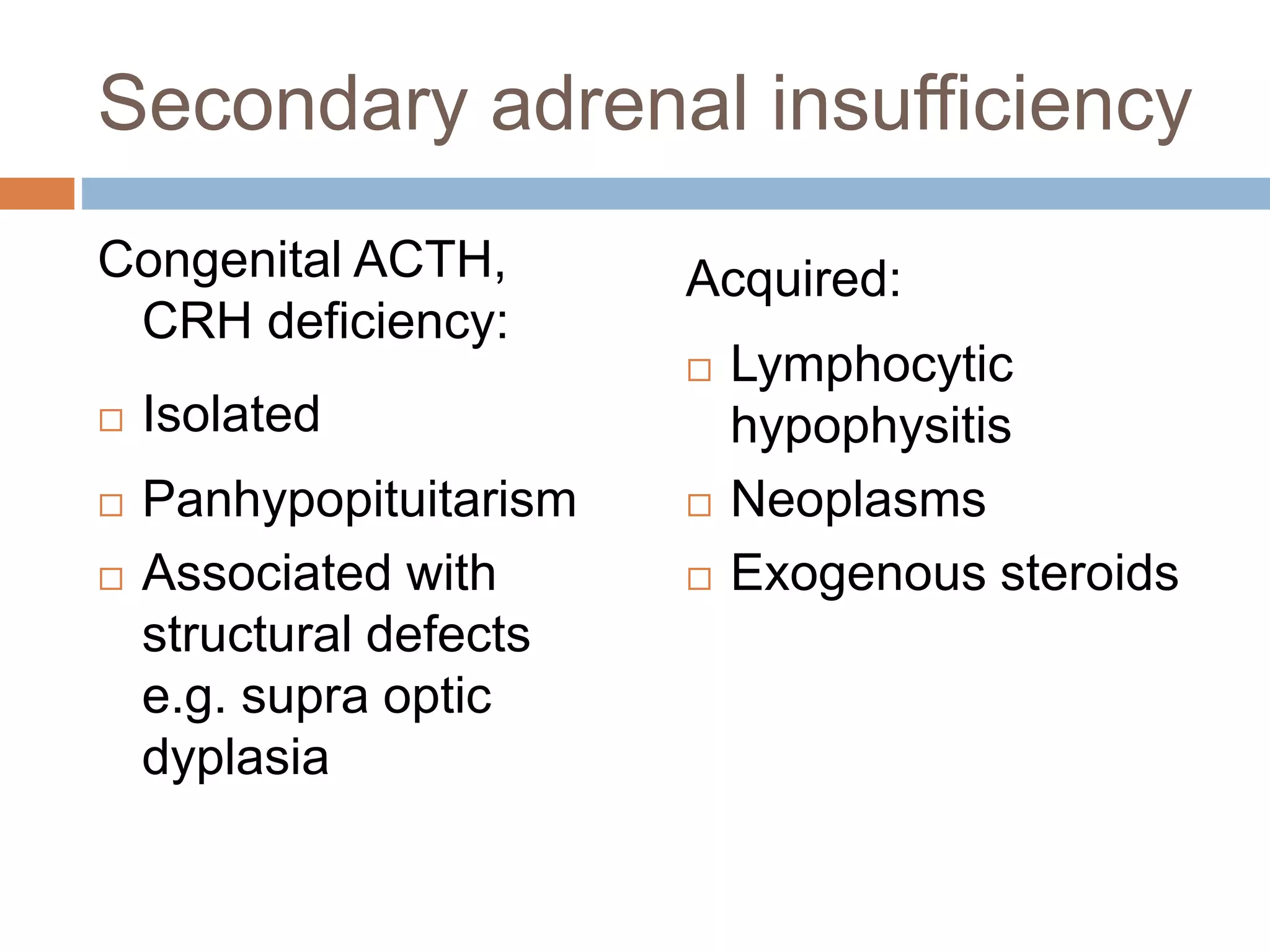 Secondary adrenal insufficiency
Congenital ACTH,
CRH deficiency:
 Isolated
 Panhypopituitarism
 Associated with
structural defects
e.g. supra optic
dyplasia
Acquired:
 Lymphocytic
hypophysitis
 Neoplasms
 Exogenous steroids
 