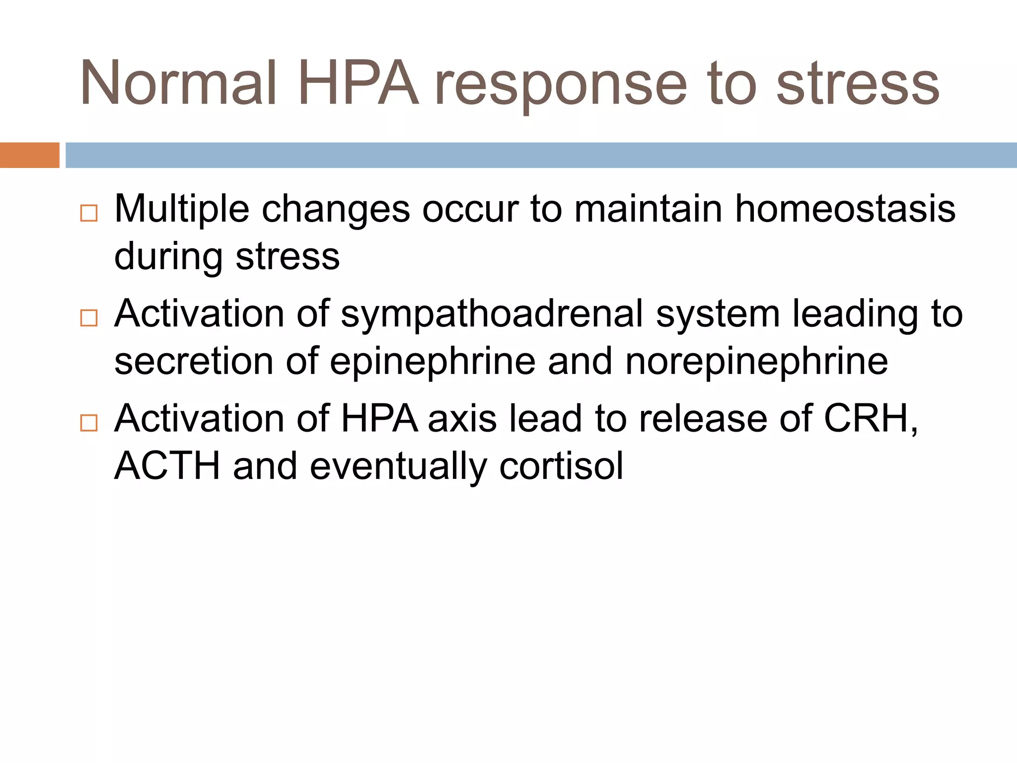 Normal HPA response to stress
 Multiple changes occur to maintain homeostasis
during stress
 Activation of sympathoadrenal system leading to
secretion of epinephrine and norepinephrine
 Activation of HPA axis lead to release of CRH,
ACTH and eventually cortisol
 