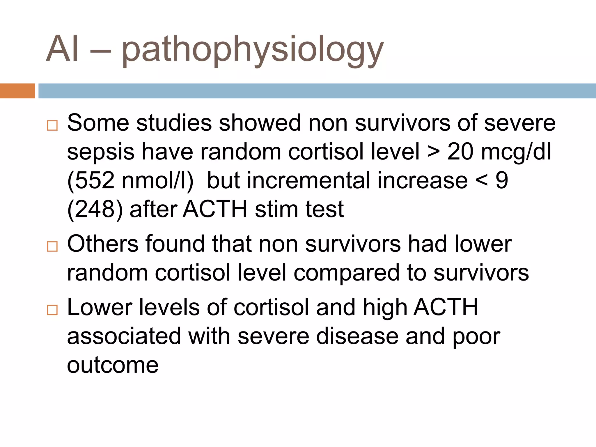 AI – pathophysiology
 Some studies showed non survivors of severe
sepsis have random cortisol level > 20 mcg/dl
(552 nmol/l) but incremental increase < 9
(248) after ACTH stim test
 Others found that non survivors had lower
random cortisol level compared to survivors
 Lower levels of cortisol and high ACTH
associated with severe disease and poor
outcome
 