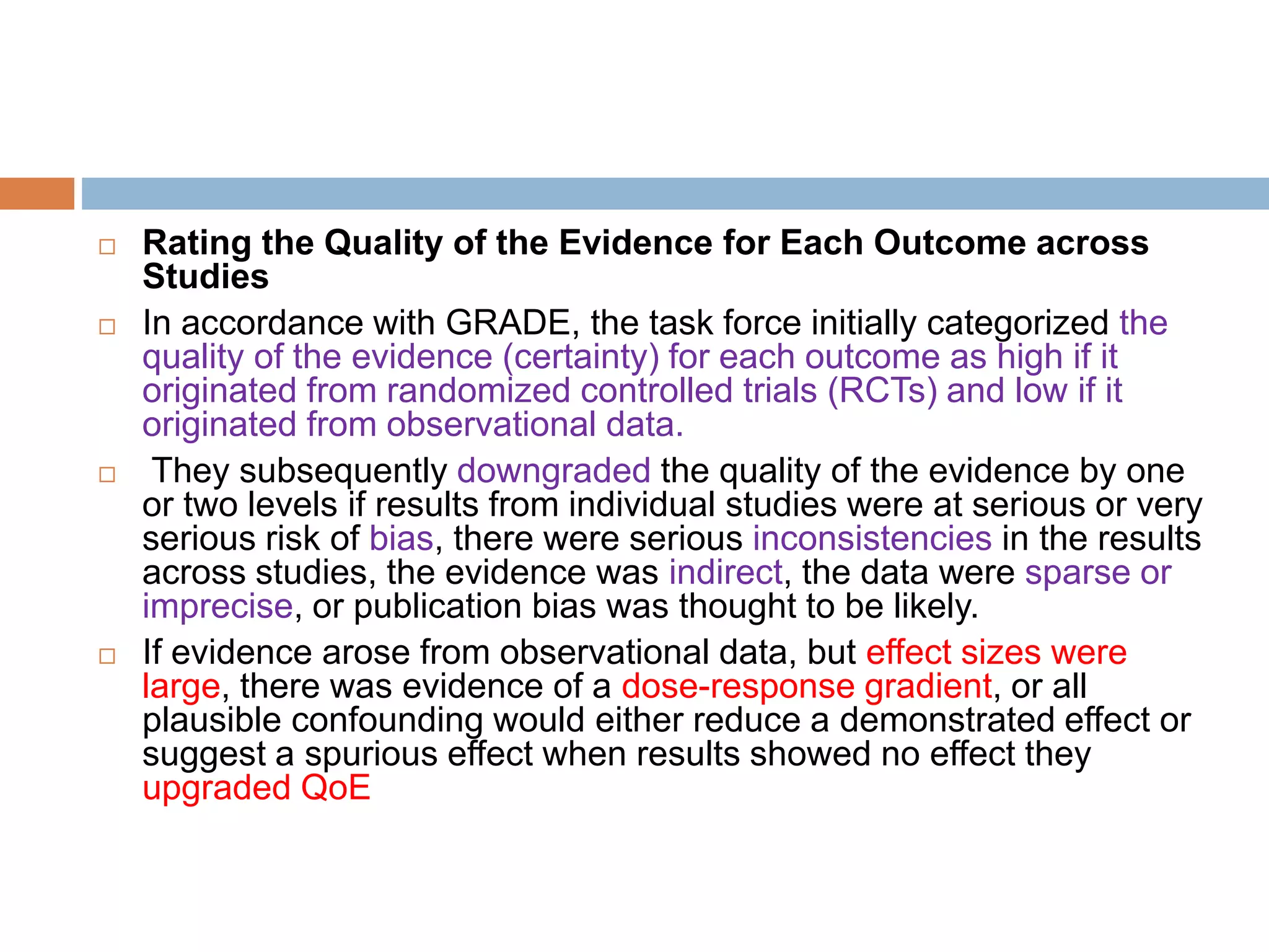  Rating the Quality of the Evidence for Each Outcome across
Studies
 In accordance with GRADE, the task force initially categorized the
quality of the evidence (certainty) for each outcome as high if it
originated from randomized controlled trials (RCTs) and low if it
originated from observational data.
 They subsequently downgraded the quality of the evidence by one
or two levels if results from individual studies were at serious or very
serious risk of bias, there were serious inconsistencies in the results
across studies, the evidence was indirect, the data were sparse or
imprecise, or publication bias was thought to be likely.
 If evidence arose from observational data, but effect sizes were
large, there was evidence of a dose-response gradient, or all
plausible confounding would either reduce a demonstrated effect or
suggest a spurious effect when results showed no effect they
upgraded QoE
 