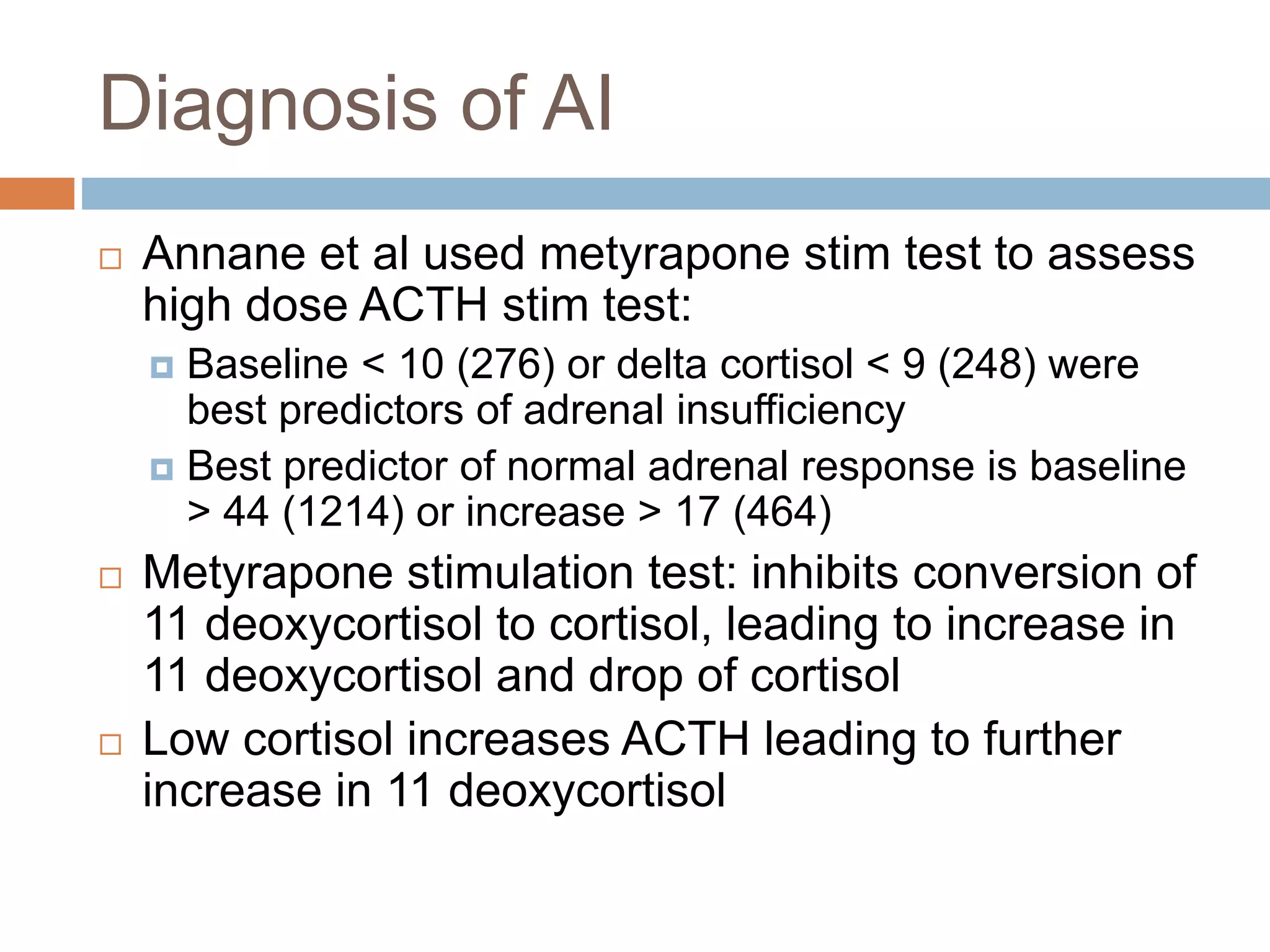 Diagnosis of AI
 Annane et al used metyrapone stim test to assess
high dose ACTH stim test:
 Baseline < 10 (276) or delta cortisol < 9 (248) were
best predictors of adrenal insufficiency
 Best predictor of normal adrenal response is baseline
> 44 (1214) or increase > 17 (464)
 Metyrapone stimulation test: inhibits conversion of
11 deoxycortisol to cortisol, leading to increase in
11 deoxycortisol and drop of cortisol
 Low cortisol increases ACTH leading to further
increase in 11 deoxycortisol
 