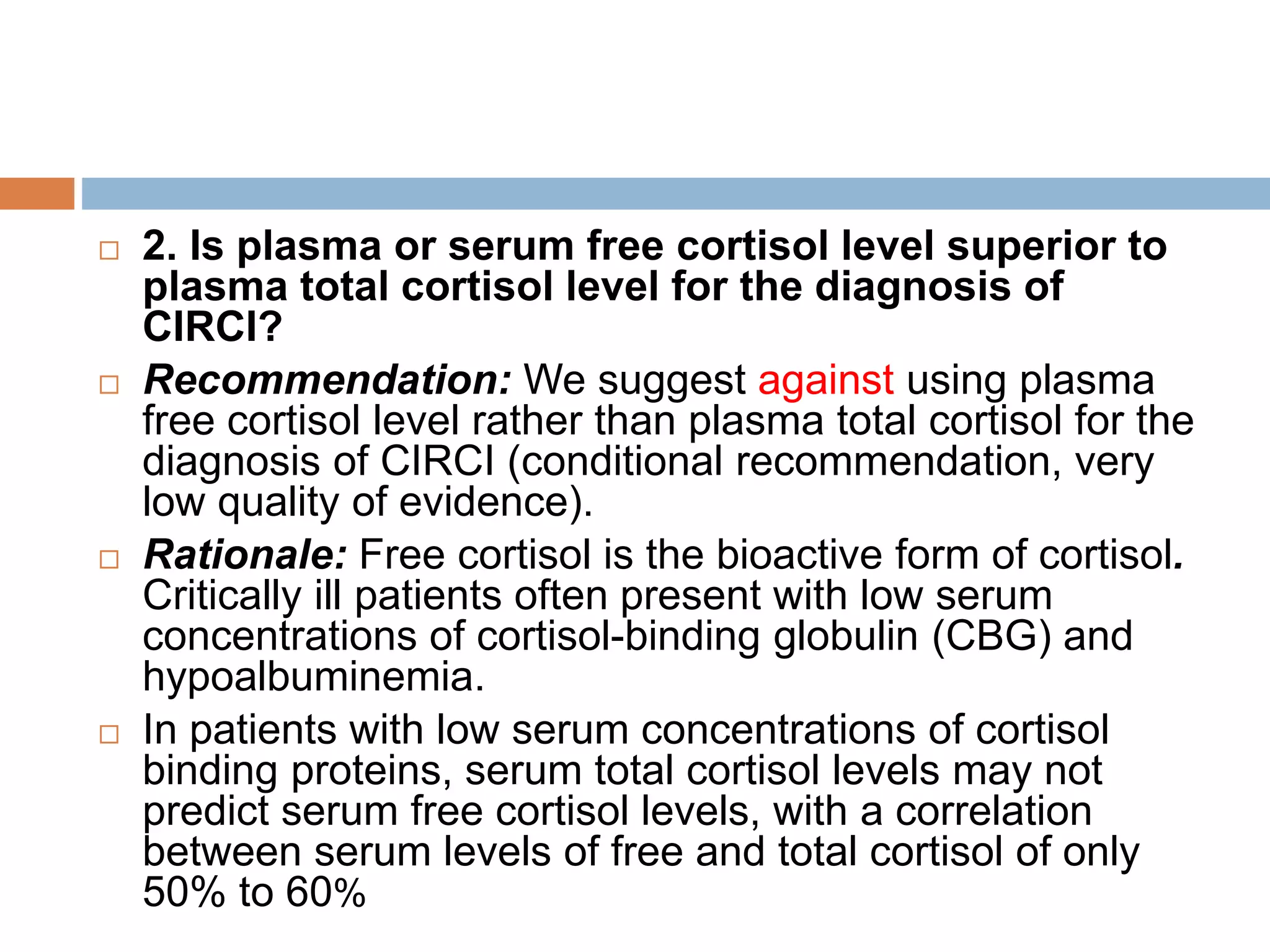  2. Is plasma or serum free cortisol level superior to
plasma total cortisol level for the diagnosis of
CIRCI?
 Recommendation: We suggest against using plasma
free cortisol level rather than plasma total cortisol for the
diagnosis of CIRCI (conditional recommendation, very
low quality of evidence).
 Rationale: Free cortisol is the bioactive form of cortisol.
Critically ill patients often present with low serum
concentrations of cortisol-binding globulin (CBG) and
hypoalbuminemia.
 In patients with low serum concentrations of cortisol
binding proteins, serum total cortisol levels may not
predict serum free cortisol levels, with a correlation
between serum levels of free and total cortisol of only
50% to 60%
 