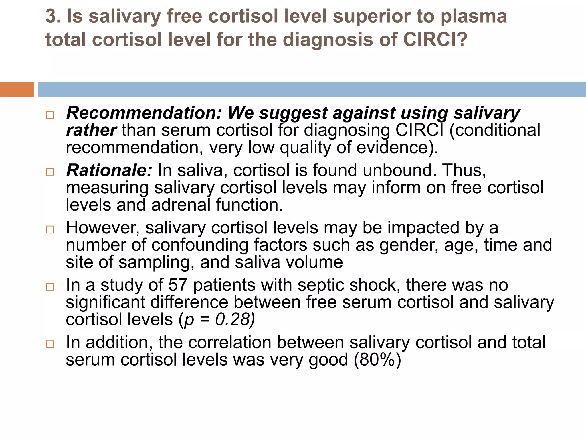 3. Is salivary free cortisol level superior to plasma
total cortisol level for the diagnosis of CIRCI?
 Recommendation: We suggest against using salivary
rather than serum cortisol for diagnosing CIRCI (conditional
recommendation, very low quality of evidence).
 Rationale: In saliva, cortisol is found unbound. Thus,
measuring salivary cortisol levels may inform on free cortisol
levels and adrenal function.
 However, salivary cortisol levels may be impacted by a
number of confounding factors such as gender, age, time and
site of sampling, and saliva volume
 In a study of 57 patients with septic shock, there was no
significant difference between free serum cortisol and salivary
cortisol levels (p = 0.28)
 In addition, the correlation between salivary cortisol and total
serum cortisol levels was very good (80%)
 