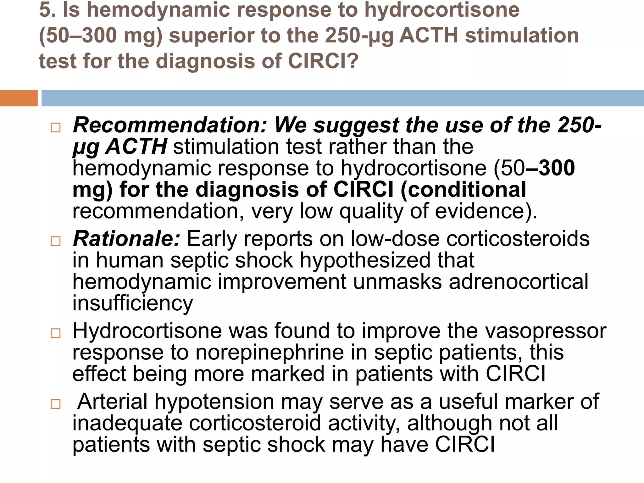 5. Is hemodynamic response to hydrocortisone
(50–300 mg) superior to the 250-μg ACTH stimulation
test for the diagnosis of CIRCI?
 Recommendation: We suggest the use of the 250-
μg ACTH stimulation test rather than the
hemodynamic response to hydrocortisone (50–300
mg) for the diagnosis of CIRCI (conditional
recommendation, very low quality of evidence).
 Rationale: Early reports on low-dose corticosteroids
in human septic shock hypothesized that
hemodynamic improvement unmasks adrenocortical
insufficiency
 Hydrocortisone was found to improve the vasopressor
response to norepinephrine in septic patients, this
effect being more marked in patients with CIRCI
 Arterial hypotension may serve as a useful marker of
inadequate corticosteroid activity, although not all
patients with septic shock may have CIRCI
 