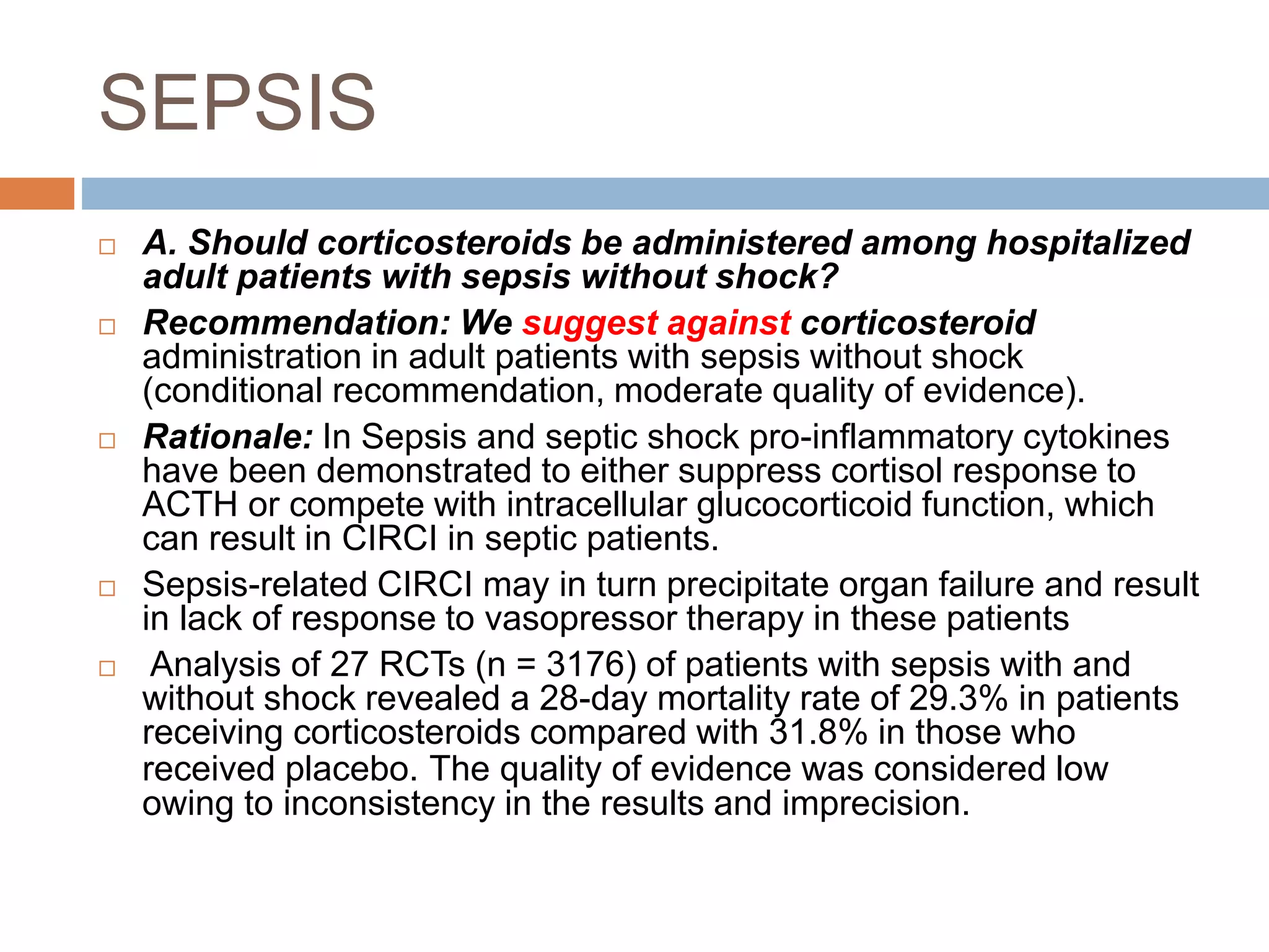 SEPSIS
 A. Should corticosteroids be administered among hospitalized
adult patients with sepsis without shock?
 Recommendation: We suggest against corticosteroid
administration in adult patients with sepsis without shock
(conditional recommendation, moderate quality of evidence).
 Rationale: In Sepsis and septic shock pro-inflammatory cytokines
have been demonstrated to either suppress cortisol response to
ACTH or compete with intracellular glucocorticoid function, which
can result in CIRCI in septic patients.
 Sepsis-related CIRCI may in turn precipitate organ failure and result
in lack of response to vasopressor therapy in these patients
 Analysis of 27 RCTs (n = 3176) of patients with sepsis with and
without shock revealed a 28-day mortality rate of 29.3% in patients
receiving corticosteroids compared with 31.8% in those who
received placebo. The quality of evidence was considered low
owing to inconsistency in the results and imprecision.
 