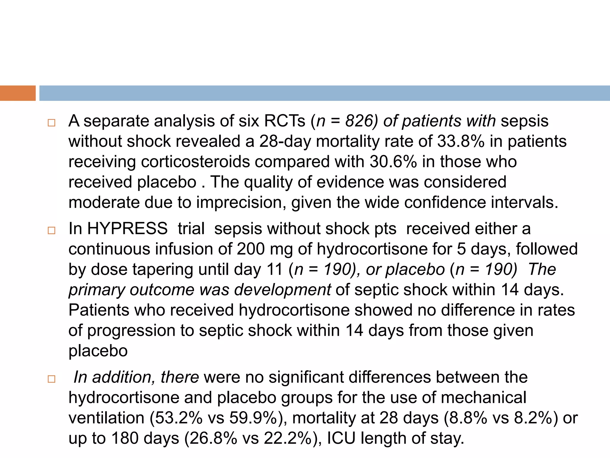  A separate analysis of six RCTs (n = 826) of patients with sepsis
without shock revealed a 28-day mortality rate of 33.8% in patients
receiving corticosteroids compared with 30.6% in those who
received placebo . The quality of evidence was considered
moderate due to imprecision, given the wide confidence intervals.
 In HYPRESS trial sepsis without shock pts received either a
continuous infusion of 200 mg of hydrocortisone for 5 days, followed
by dose tapering until day 11 (n = 190), or placebo (n = 190) The
primary outcome was development of septic shock within 14 days.
Patients who received hydrocortisone showed no difference in rates
of progression to septic shock within 14 days from those given
placebo
 In addition, there were no significant differences between the
hydrocortisone and placebo groups for the use of mechanical
ventilation (53.2% vs 59.9%), mortality at 28 days (8.8% vs 8.2%) or
up to 180 days (26.8% vs 22.2%), ICU length of stay.
 