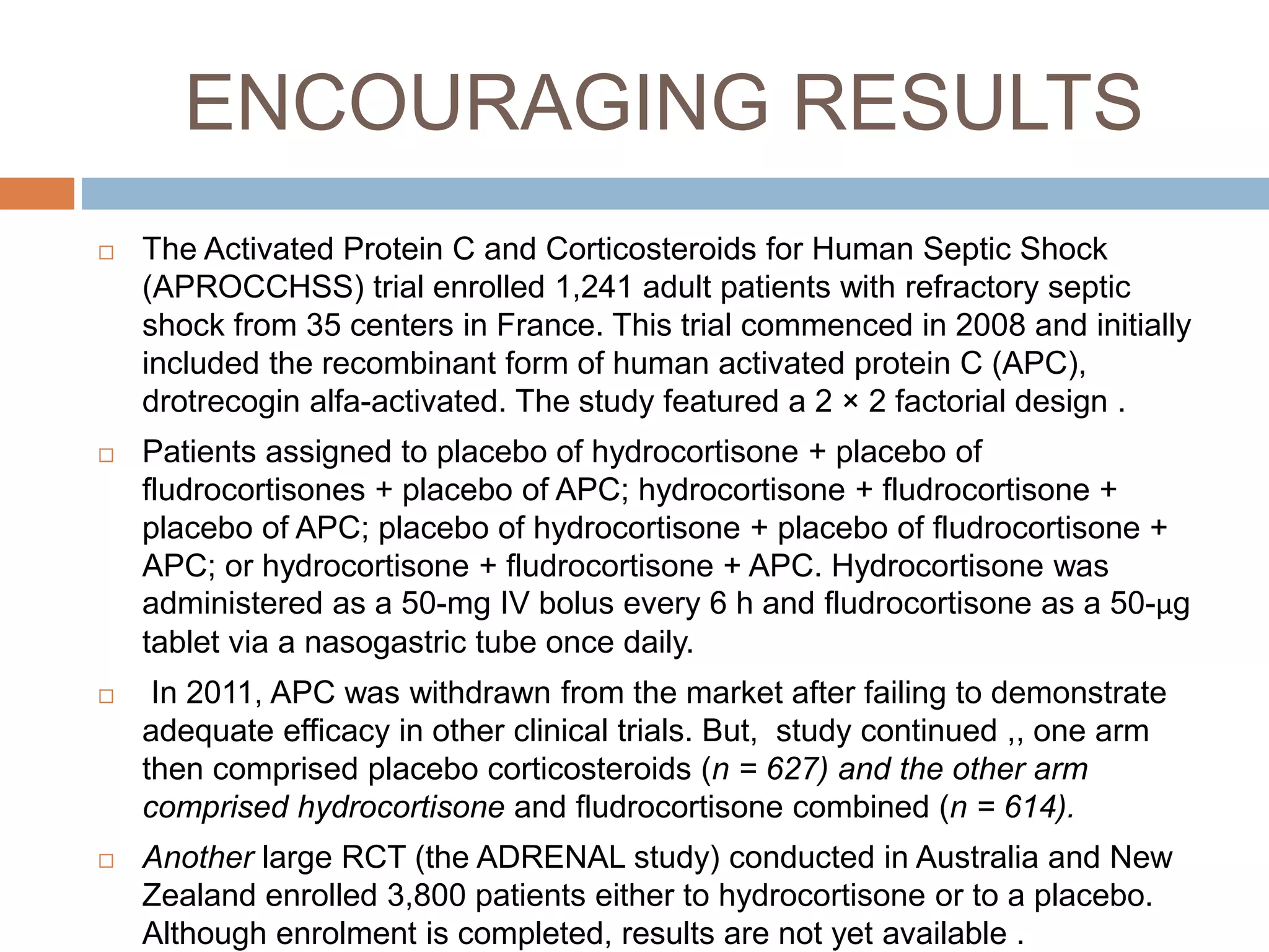 ENCOURAGING RESULTS
 The Activated Protein C and Corticosteroids for Human Septic Shock
(APROCCHSS) trial enrolled 1,241 adult patients with refractory septic
shock from 35 centers in France. This trial commenced in 2008 and initially
included the recombinant form of human activated protein C (APC),
drotrecogin alfa-activated. The study featured a 2 × 2 factorial design .
 Patients assigned to placebo of hydrocortisone + placebo of
fludrocortisones + placebo of APC; hydrocortisone + fludrocortisone +
placebo of APC; placebo of hydrocortisone + placebo of fludrocortisone +
APC; or hydrocortisone + fludrocortisone + APC. Hydrocortisone was
administered as a 50-mg IV bolus every 6 h and fludrocortisone as a 50-μg
tablet via a nasogastric tube once daily.
 In 2011, APC was withdrawn from the market after failing to demonstrate
adequate efficacy in other clinical trials. But, study continued ,, one arm
then comprised placebo corticosteroids (n = 627) and the other arm
comprised hydrocortisone and fludrocortisone combined (n = 614).
 Another large RCT (the ADRENAL study) conducted in Australia and New
Zealand enrolled 3,800 patients either to hydrocortisone or to a placebo.
Although enrolment is completed, results are not yet available .
 