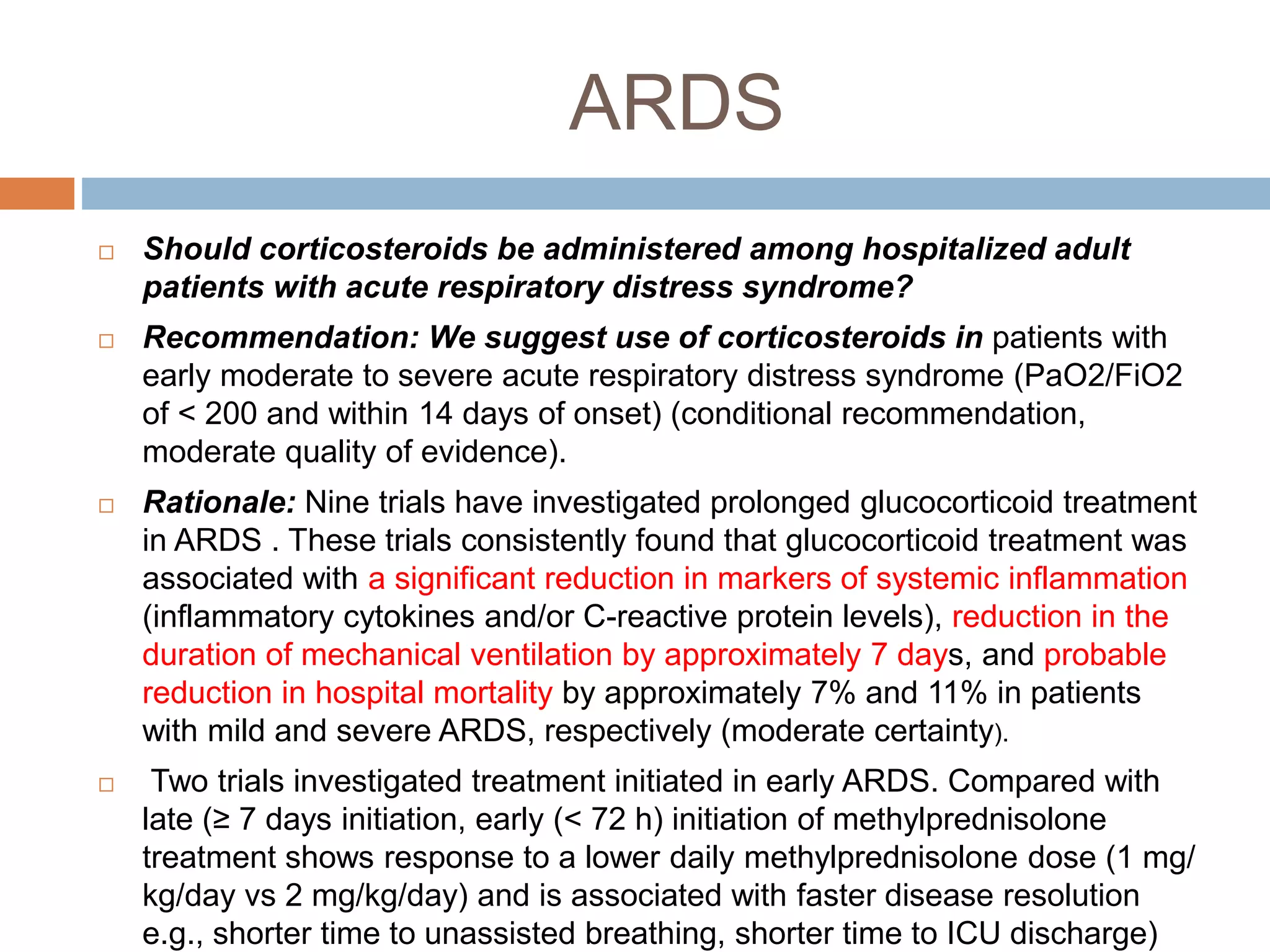 ARDS
 Should corticosteroids be administered among hospitalized adult
patients with acute respiratory distress syndrome?
 Recommendation: We suggest use of corticosteroids in patients with
early moderate to severe acute respiratory distress syndrome (PaO2/FiO2
of < 200 and within 14 days of onset) (conditional recommendation,
moderate quality of evidence).
 Rationale: Nine trials have investigated prolonged glucocorticoid treatment
in ARDS . These trials consistently found that glucocorticoid treatment was
associated with a significant reduction in markers of systemic inflammation
(inflammatory cytokines and/or C-reactive protein levels), reduction in the
duration of mechanical ventilation by approximately 7 days, and probable
reduction in hospital mortality by approximately 7% and 11% in patients
with mild and severe ARDS, respectively (moderate certainty).
 Two trials investigated treatment initiated in early ARDS. Compared with
late (≥ 7 days initiation, early (< 72 h) initiation of methylprednisolone
treatment shows response to a lower daily methylprednisolone dose (1 mg/
kg/day vs 2 mg/kg/day) and is associated with faster disease resolution
e.g., shorter time to unassisted breathing, shorter time to ICU discharge)
 
