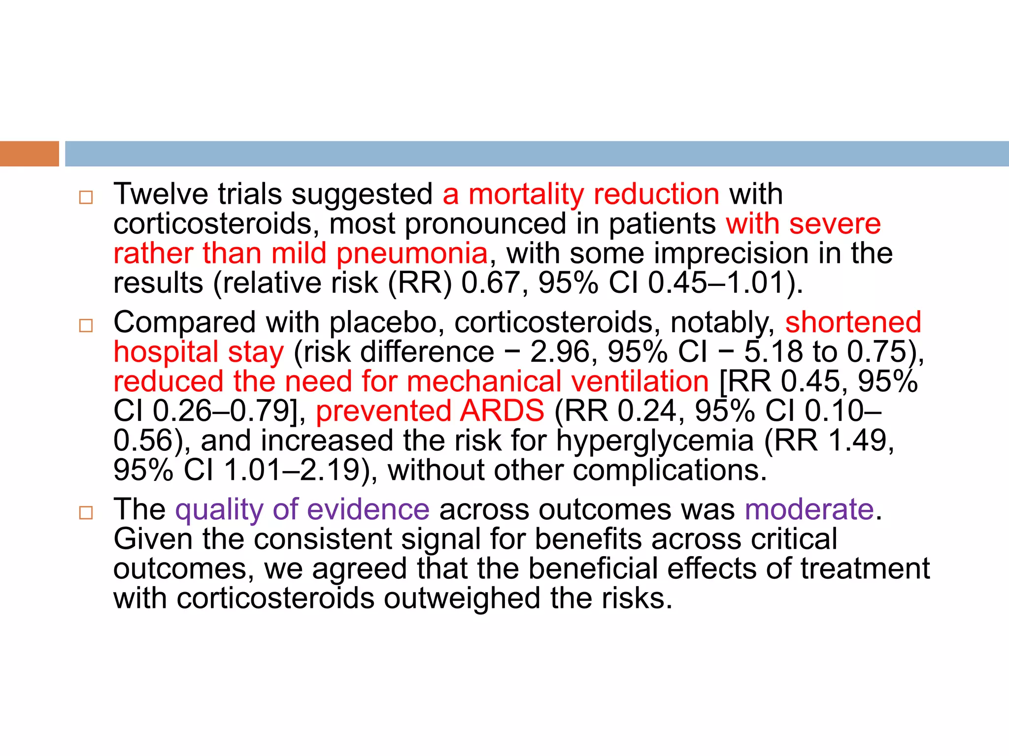  Twelve trials suggested a mortality reduction with
corticosteroids, most pronounced in patients with severe
rather than mild pneumonia, with some imprecision in the
results (relative risk (RR) 0.67, 95% CI 0.45–1.01).
 Compared with placebo, corticosteroids, notably, shortened
hospital stay (risk difference − 2.96, 95% CI − 5.18 to 0.75),
reduced the need for mechanical ventilation [RR 0.45, 95%
CI 0.26–0.79], prevented ARDS (RR 0.24, 95% CI 0.10–
0.56), and increased the risk for hyperglycemia (RR 1.49,
95% CI 1.01–2.19), without other complications.
 The quality of evidence across outcomes was moderate.
Given the consistent signal for benefits across critical
outcomes, we agreed that the beneficial effects of treatment
with corticosteroids outweighed the risks.
 