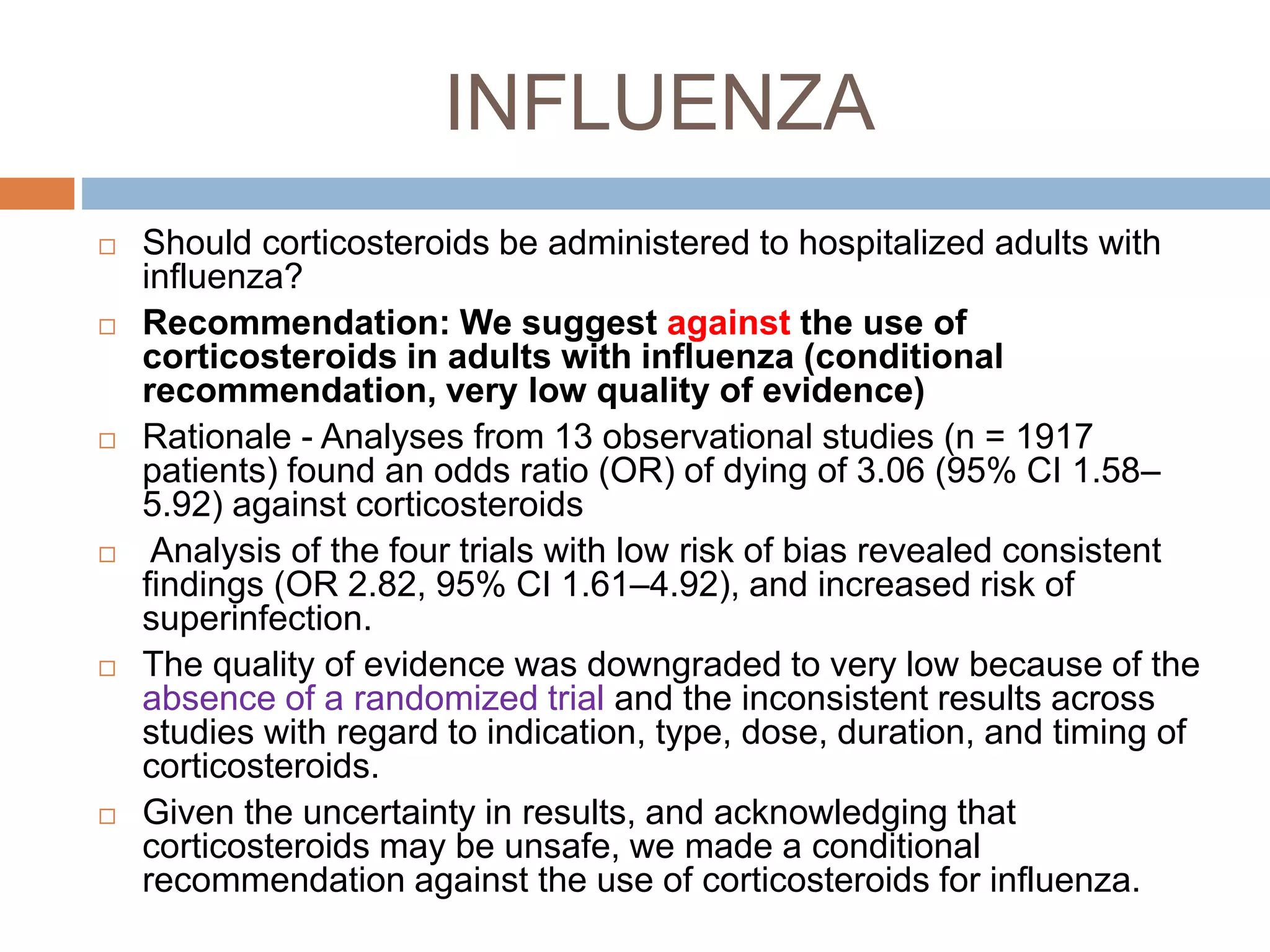 INFLUENZA
 Should corticosteroids be administered to hospitalized adults with
influenza?
 Recommendation: We suggest against the use of
corticosteroids in adults with influenza (conditional
recommendation, very low quality of evidence)
 Rationale - Analyses from 13 observational studies (n = 1917
patients) found an odds ratio (OR) of dying of 3.06 (95% CI 1.58–
5.92) against corticosteroids
 Analysis of the four trials with low risk of bias revealed consistent
findings (OR 2.82, 95% CI 1.61–4.92), and increased risk of
superinfection.
 The quality of evidence was downgraded to very low because of the
absence of a randomized trial and the inconsistent results across
studies with regard to indication, type, dose, duration, and timing of
corticosteroids.
 Given the uncertainty in results, and acknowledging that
corticosteroids may be unsafe, we made a conditional
recommendation against the use of corticosteroids for influenza.
 