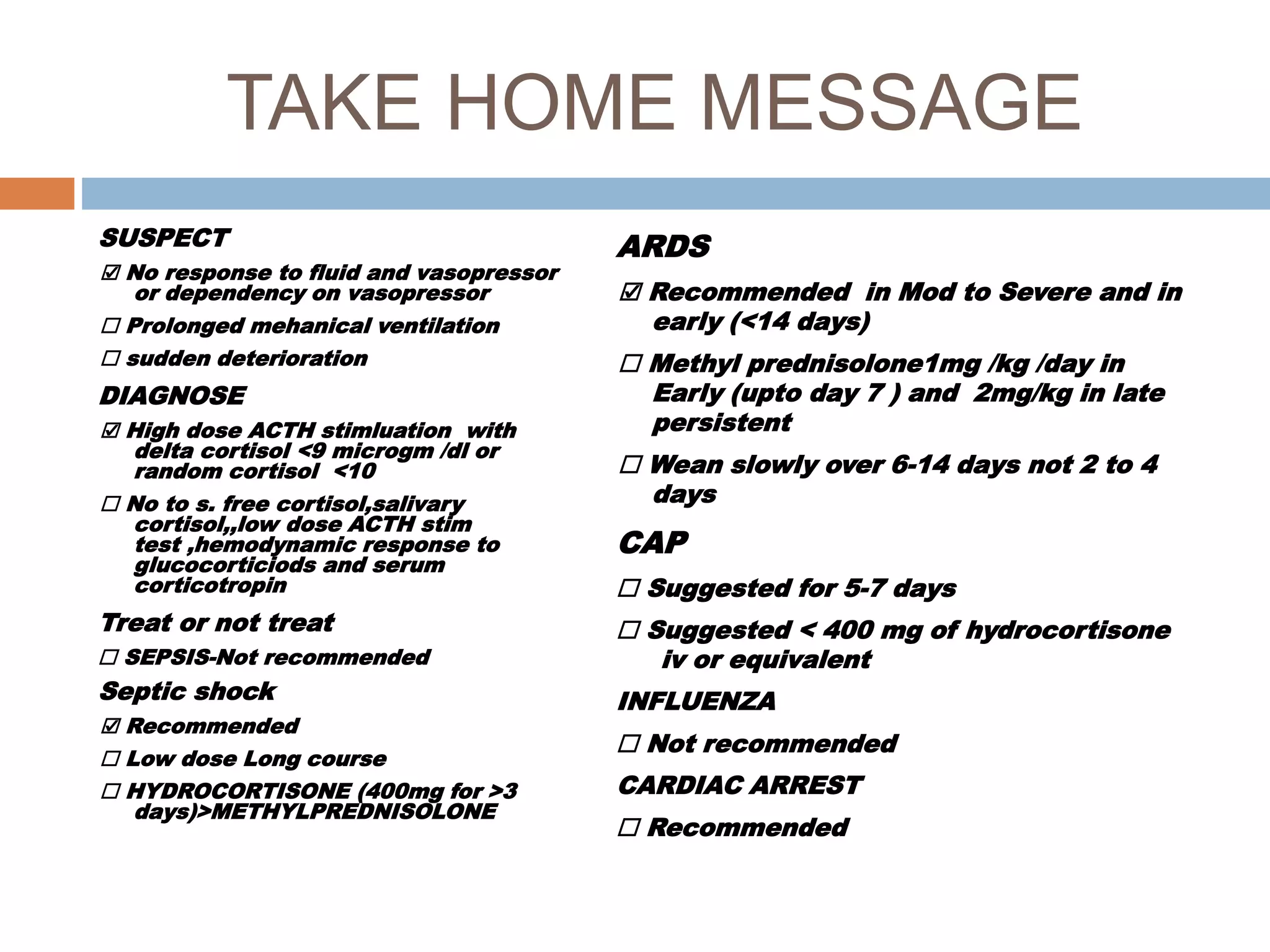 TAKE HOME MESSAGE
SUSPECT
☑ No response to fluid and vasopressor
or dependency on vasopressor
☐ Prolonged mehanical ventilation
☐ sudden deterioration
DIAGNOSE
☑ High dose ACTH stimluation with
delta cortisol <9 microgm /dl or
random cortisol <10
☐ No to s. free cortisol,salivary
cortisol,,low dose ACTH stim
test ,hemodynamic response to
glucocorticiods and serum
corticotropin
Treat or not treat
☐ SEPSIS-Not recommended
Septic shock
☑ Recommended
☐ Low dose Long course
☐ HYDROCORTISONE (400mg for >3
days)>METHYLPREDNISOLONE
ARDS
☑ Recommended in Mod to Severe and in
early (<14 days)
☐ Methyl prednisolone1mg /kg /day in
Early (upto day 7 ) and 2mg/kg in late
persistent
☐ Wean slowly over 6-14 days not 2 to 4
days
CAP
☐ Suggested for 5-7 days
☐ Suggested < 400 mg of hydrocortisone
iv or equivalent
INFLUENZA
☐ Not recommended
CARDIAC ARREST
☐ Recommended
 
