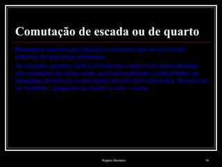 Rogério Monteiro 14
Comutação de escada ou de quarto
Montagem que tem por objectivo o comando de um só circuito
eléctrico de dois sítios diferentes.
As escadas, quartos, certos corredores e salas com duas entradas
são exemplos de locais onde, por funcionalidade e comodidade, as
lâmpadas devem ser comandadas de dois locai diferentes. Acende-se
na “entrada”, apaga-se na “saída” e vice – versa.
 