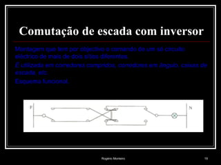 Rogério Monteiro 19
Comutação de escada com inversor
Montagem que tem por objectivo o comando de um só circuito
eléctrico de mais de dois sítios diferentes.
É utilizada em corredores compridos, corredores em ângulo, caixas de
escada, etc.
Esquema funcional.
 