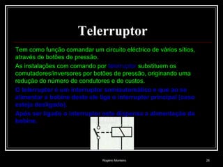 Rogério Monteiro 26
Telerruptor
Tem como função comandar um circuito eléctrico de vários sítios,
através de botões de pressão.
As instalações com comando por telerruptor substituem os
comutadores/inversores por botões de pressão, originando uma
redução do número de condutores e de custos.
O telerruptor é um interruptor semiautomático e que ao se
alimentar a bobine deste ele liga o interruptor principal (caso
esteja desligado).
Após ser ligado o interruptor este dispensa a alimentação da
bobine.
 