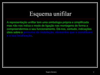 Rogério Monteiro 3
Esquema unifilar
A representação unifilar tem uma simbologia própria e simplificada
mas não nos indica o modo de ligação nas montagens de forma a
compreendermos o seu funcionamento. Dá-nos, contudo, indicações
úteis sobre o percurso da instalação, elementos que a constituem
e a sua localização.
 