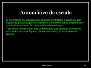 Rogério Monteiro 30
Automático de escada
O automático de escada é um aparelho controlado à distância, por
botões de pressão, que comanda um circuito e o faz de seguida abrir
automaticamente ao fim de um determinado tempo.
Tem como função evitar que as lâmpadas das escadas de imóveis
com vários andares fiquem, por esquecimento, constantemente
ligadas.
 