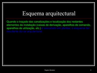 Rogério Monteiro 4
Esquema arquitectural
Quando o traçado das canalizações e localização dos restantes
elementos da instalação (caixas de derivação, aparelhos de comando,
aparelhos de utilização, etc.) é executado em plantas, o esquema daí
resultante diz-se arquitectural.
 