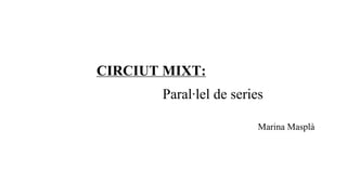 CIRCIUT MIXT:
Paral·lel de series
Marina Masplà
 