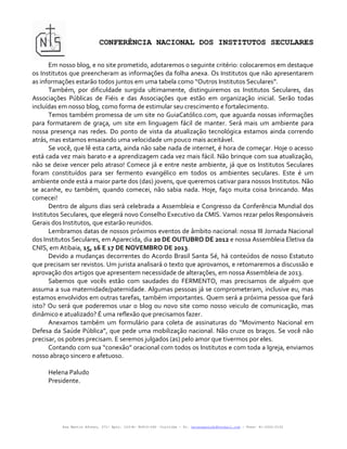 CONFERÊNCIA NACIONAL DOS INSTITUTOS SECULARES

       Em nosso blog, e no site prometido, adotaremos o seguinte critério: colocaremos em destaque
os Institutos que preencheram as informações da folha anexa. Os Institutos que não apresentarem
as informações estarão todos juntos em uma tabela como “Outros Institutos Seculares”.
       Também, por dificuldade surgida ultimamente, distinguiremos os Institutos Seculares, das
Associações Públicas de Fiéis e das Associações que estão em organização inicial. Serão todas
incluídas em nosso blog, como forma de estimular seu crescimento e fortalecimento.
       Temos também promessa de um site no GuiaCatólico.com, que aguarda nossas informações
para formatarem de graça, um site em linguagem fácil de manter. Será mais um ambiente para
nossa presença nas redes. Do ponto de vista da atualização tecnológica estamos ainda correndo
atrás, mas estamos ensaiando uma velocidade um pouco mais aceitável.
       Se você, que lê esta carta, ainda não sabe nada de internet, é hora de começar. Hoje o acesso
está cada vez mais barato e a aprendizagem cada vez mais fácil. Não brinque com sua atualização,
não se deixe vencer pelo atraso! Comece já e entre neste ambiente, já que os Institutos Seculares
foram constituídos para ser fermento evangélico em todos os ambientes seculares. Este é um
ambiente onde está a maior parte dos (das) jovens, que queremos cativar para nossos Institutos. Não
se acanhe, eu também, quando comecei, não sabia nada. Hoje, faço muita coisa brincando. Mas
comecei!
       Dentro de alguns dias será celebrada a Assembleia e Congresso da Conferência Mundial dos
Institutos Seculares, que elegerá novo Conselho Executivo da CMIS. Vamos rezar pelos Responsáveis
Gerais dos Institutos, que estarão reunidos.
       Lembramos datas de nossos próximos eventos de âmbito nacional: nossa III Jornada Nacional
dos Institutos Seculares, em Aparecida, dia 20 DE OUTUBRO DE 2012 e nossa Assembleia Eletiva da
CNIS, em Atibaia, 15, 16 E 17 DE NOVEMBRO DE 2013.
       Devido a mudanças decorrentes do Acordo Brasil Santa Sé, há conteúdos de nosso Estatuto
que precisam ser revistos. Um jurista analisará o texto que aprovamos, e retomaremos a discussão e
aprovação dos artigos que apresentem necessidade de alterações, em nossa Assembleia de 2013.
       Sabemos que vocês estão com saudades do FERMENTO, mas precisamos de alguém que
assuma a sua maternidade/paternidade. Algumas pessoas já se comprometeram, inclusive eu, mas
estamos envolvidos em outras tarefas, também importantes. Quem será a próxima pessoa que fará
isto? Ou será que poderemos usar o blog ou novo site como nosso veiculo de comunicação, mas
dinâmico e atualizado? É uma reflexão que precisamos fazer.
       Anexamos também um formulário para coleta de assinaturas do “Movimento Nacional em
Defesa da Saúde Pública”, que pede uma mobilização nacional. Não cruze os braços. Se você não
precisar, os pobres precisam. E seremos julgados (as) pelo amor que tivermos por eles.
       Contando com sua “conexão” oracional com todos os Institutos e com toda a Igreja, enviamos
nosso abraço sincero e afetuoso.

     Helena Paludo
     Presidente.




          Rua Martin Afonso, 371- Apto. 103-B- 80410-060 –Curitiba – Pr. helenapaludo@hotmail.com - Fone: 41-3322-2152
 