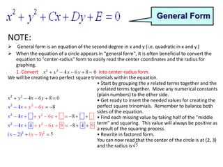 When the equation of a circle appears in "general form", it is often beneficial to convert the equation to "center-radius" form to easily read the center coordinates and the radius for graphing.1. Convert   		                    into center-radius form.We will be creating two perfect square trinomials within the equation.	• Start by grouping the x related terms together and the y related terms together.  Move any numerical constants (plain numbers) to the other side.• Get ready to insert the needed values for creating the perfect square trinomials.  Remember to balance both sides of the equation.• Find each missing value by taking half of the "middle term" and squaring.  This value will always be positive as a result of the squaring process.• Rewrite in factored form.You can now read that the center of the circle is at (2, 3) and the radius is 