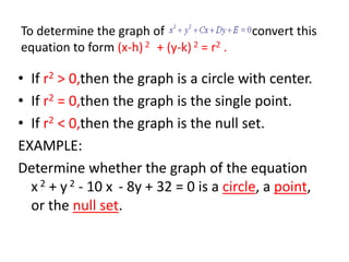 To determine the graph of   	      convert this equation to form (x-h) 2   + (y-k) 2 = r2 .If r2 > 0,then the graph is a circle with center.If r2= 0,then the graph is the single point.If r2< 0,then the graph is the null set.EXAMPLE:Determine whether the graph of the equation    x 2 + y2 - 10 x - 8y + 32 = 0 is a circle, a point, or the null set.