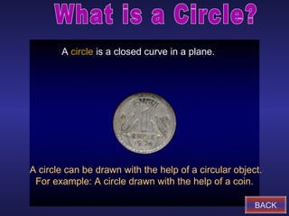 A circle is a closed curve in a plane.




A circle can be drawn with the help of a circular object.
 For example: A circle drawn with the help of a coin.

                                                       BACK
 