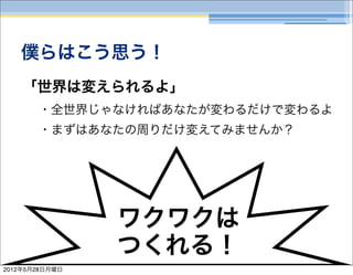 僕らはこう思う！
    「世界は変えられるよ」
       ・全世界じゃなければあなたが変わるだけで変わるよ
       ・まずはあなたの周りだけ変えてみませんか？




                ワクワクは
                つくれる！
2012年5月28日月曜日
 