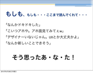 もしも、もしも・・・ここまで読んでくれて・・・
  「なんかドキドキした」
  「こいつアホや。アホ面見てみてぇw」
  「デザイナーいないじゃん。UXとか大丈夫かよ」
  「なんか新しいことできそう」



         そう思ったあ・な・た！

2012年5月28日月曜日
 
