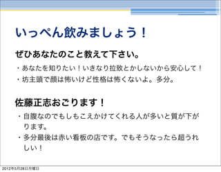 いっぺん飲みましょう！
    ぜひあなたのこと教えて下さい。
    ・あなたを知りたい！いきなり拉致とかしないから安心して！
    ・坊主頭で顔は怖いけど性格は怖くないよ。多分。


    佐藤正志おごります！
    ・自腹なのでもしもこえかけてくれる人が多いと質が下が
     ります。
    ・多分最後は赤い看板の店です。でもそうなったら超うれ
     しい！

2012年5月28日月曜日
 