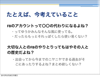 たとえば、今考えていること
    FBのアカウントって〇〇の代わりになるよね？
       ・ってゆうかみんなそんな風に使ってる。
       ・だったらもっとそれっぽくしたら使い易くない？


    大切な人とのFBのやりとりってもはやその人と
    の歴史だよね？
        ・出会ってから今までのニヤニヤできる過去がそ
         こにあったりするよね？まとめ欲しくない？


2012年5月28日月曜日
 
