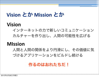 Vision	
  とか	
  Mission	
  とか
    Vision
         インターネットの力で新しいコミュニケーション
         カルチャーを作り出し、人間の可能性を広げる

    MIssion
         人間と人間の関係をより円滑にし、その価値に気
         づけるアプリケーションをビルドし続ける

                作るのはおれたちだ！

2012年5月28日月曜日
 