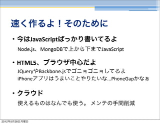 速く作るよ！そのために
    ・今はJavaScriptばっかり書いてるよ
       Node.js、MongoDBで上から下までJavaScript

    ・HTML5、ブラウザ中心だよ
       JQueryやBackbone.jsでゴニョゴニョしてるよ
       iPhoneアプリはうまいことやりたいな...PhoneGapかなぁ

    ・クラウド
       使えるものはなんでも使う。	
  メンテの手間削減


2012年5月28日月曜日
 