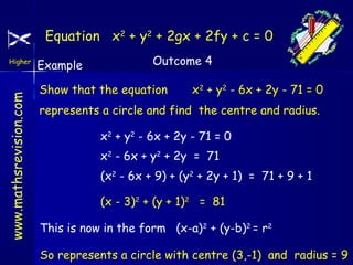 Equation x2 + y2 + 2gx + 2fy + c = 0

www.mathsrevision.com

Higher

Example

Outcome 4

Show that the equation

x2 + y2 - 6x + 2y - 71 = 0

represents a circle and find the centre and radius.
x2 + y2 - 6x + 2y - 71 = 0
x2 - 6x + y2 + 2y = 71
(x2 - 6x + 9) + (y2 + 2y + 1) = 71 + 9 + 1
(x - 3)2 + (y + 1)2 = 81
This is now in the form (x-a)2 + (y-b)2 = r2
So represents a circle with centre (3,-1) and radius = 9

 