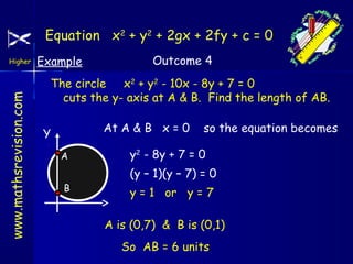 Equation x2 + y2 + 2gx + 2fy + c = 0

www.mathsrevision.com

Higher

Example

Outcome 4

The circle x2 + y2 - 10x - 8y + 7 = 0
cuts the y- axis at A & B. Find the length of AB.
At A & B x = 0

Y
A
B

so the equation becomes

y2 - 8y + 7 = 0
(y – 1)(y – 7) = 0
y = 1 or y = 7
A is (0,7) & B is (0,1)
So AB = 6 units

 