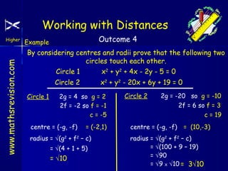 Working with Distances
www.mathsrevision.com

Higher

Outcome 4

Example

By considering centres and radii prove that the following two
circles touch each other.
Circle 1
Circle 2
Circle 1

x2 + y2 + 4x - 2y - 5 = 0
x2 + y2 - 20x + 6y + 19 = 0

2g = 4 so g = 2
2f = -2 so f = -1
c = -5

centre = (-g, -f)

= (-2,1)

radius = √(g2 + f2 – c)
= √(4 + 1 + 5)

= √10

Circle 2

2g = -20 so g = -10
2f = 6 so f = 3
c = 19

centre = (-g, -f)

= (10,-3)

radius = √(g2 + f2 – c)
= √(100 + 9 – 19)
= √90
= √9 X √10 = 3√10

 