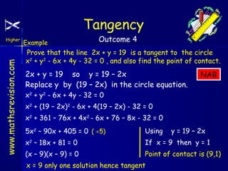 Tangency
www.mathsrevision.com

Higher

Example

Outcome 4

Prove that the line 2x + y = 19 is a tangent to the circle
x2 + y2 - 6x + 4y - 32 = 0 , and also find the point of contact.

2x + y = 19 so y = 19 – 2x
Replace y by (19 – 2x) in the circle equation.

NAB

x2 + y2 - 6x + 4y - 32 = 0
x2 + (19 – 2x)2 - 6x + 4(19 – 2x) - 32 = 0
x2 + 361 – 76x + 4x2 - 6x + 76 – 8x - 32 = 0
5x2 – 90x + 405 = 0 ( ÷5)

Using

x2 – 18x + 81 = 0

If x = 9 then y = 1

(x – 9)(x – 9) = 0

Point of contact is (9,1)

x = 9 only one solution hence tangent

y = 19 – 2x

 