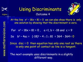 Using Discriminants
Outcome 4

www.mathsrevision.com

Higher

At the line x2 – 18x + 81 = 0 we can also show there is only
one solution by showing that the discriminant is zero.

For x2 – 18x + 81 = 0 ,
So

a =1, b = -18 and c = 9

b2 – 4ac = (-18)2 – 4 X 1 X 81 = 364 - 364 = 0

Since disc = 0 then equation has only one root so there
is only one point of contact so line is a tangent.
The next example uses discriminants in a slightly
different way.

 