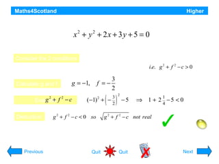 Maths4Scotland

Higher

Explain why the equation

x2 + y2 + 2x + 3 y + 5 = 0
does not represent a circle.
Consider the 2 conditions

1. Coefficients of x2 and y2 must be the same.
2. Radius must be > 0

g +
Evaluate f − c
2

Deduction:

3
f =−
2

g = −1,

Calculate g and f:
2

i.e. g 2 + f 2 − c > 0

(−1) +
2

g 2 + f 2 − c < 0 so

( )
3
−
2

2

−5

1
4

⇒ 1 + 2 −5 < 0

g 2 + f 2 − c not real

Equation does not represent a circle

Hint
Previous

Quit

Quit

Next

 