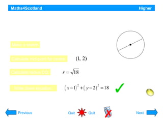 Maths4Scotland

Higher

Find the equation of the circle which has P(–2, –1) and Q(4, 5)
as the end points of a diameter.
Q(4, 5)
C

Make a sketch
P(-2, -1)

(1, 2)

Calculate mid-point for centre:
Calculate radius CQ:

Write down equation;

r = 18

( x − 1) + ( y − 2 ) = 18
2

2

Hint
Previous

Quit

Quit

Next

 