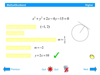 Maths4Scotland

Higher

Find the equation of the tangent at the point (3, 4) on the circle

x 2 + y 2 + 2 x − 4 y − 15 = 0
Calculate centre of circle:

P(3, 4)

(−1, 2)

Make a sketch

O(-1, 2)

Calculate gradient of OP (radius to tangent)
Gradient of tangent:

1
2

m = −2

Equation of tangent:

m=

y + 2 x = 10
Hint

Previous

Quit

Quit

Next

 