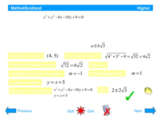 Maths4Scotland

Higher

Circle P has equation x 2 + y 2 − 8 x − 10 y + 9 = 0 Circle Q has centre (–2, –1) and radius 2√2.
a) i) Show that the radius of circle P is 4√2
ii) Hence show that circles P and Q touch.
b) Find the equation of the tangent to circle Q at the point (–4, 1)

a ±b 3

c) The tangent in (b) intersects circle P in two points. Find the x co-ordinates of the points of
Find centre of circle P: (4, 5)
Find radius of circle :P:
42 form2 − 9 = 32 = 4 2
intersection, expressing your answers in the + 5
Find distance between centres

72 = 6 2

Gradient of radius of Q to tangent:
Equation of tangent:

m = −1

Deduction:

Gradient tangent at Q:

m =1

y = x+5

2
2
Solve eqns. simultaneously x + y − 8 x − 10 y + 9 = 0
y = x+5

Previous

= sum of radii, so circles touch

Quit

Quit

Soln:

2±2 3
Hint
Next

 