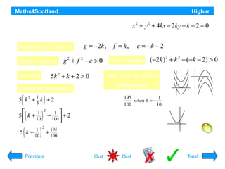 Maths4Scotland

Higher

For what range of values of k does the equation
represent a circle ?

g = −2k ,

Determine g, f and c:
State condition

g + f −c > 0
2

2

5k 2 + k + 2 > 0

Simplify

(

1
5

)

(


1
5 k +
10


(

5 k

1
+
10

)

)

2

2

Previous

−

1 
+2
100 


195
+
100

c = −k − 2

Put in values

(−2k ) 2 + k 2 − (−k − 2) > 0

Need to see the position
of the parabola

Complete the square

5 k2 + k + 2

f = k,

x 2 + y 2 + 4kx − 2ky − k − 2 = 0

Minimum value is

195
1
when k = −
100
10

This is positive, so graph is:
Expression is positive for all k:
So equation is a circle for all values of k.
Quit

Quit

Hint
Next

 