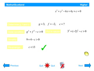 Maths4Scotland

Higher

2
2
For what range of values of c does the equation x + y − 6 x + 4 y + c = 0

represent a circle ?
Determine g, f and c:

g = 3,

State condition

g2 + f 2 − c > 0

Simplify

f = −2,

c=?
32 + (−2) 2 − c > 0

9+4−c > 0

Re-arrange:

Put in values

c < 13

Hint
Previous

Quit

Quit

Next

 