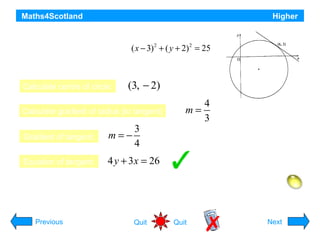 Maths4Scotland

Higher

The circle shown has equation 2
( x − 3) + ( y + 2) 2 = 25
Find the equation of the tangent at the point (6,
2).
Calculate centre of circle:

(3, − 2)

Calculate gradient of radius (to tangent)

3
4

Gradient of tangent:

m=−

Equation of tangent:

4
m=
3

4 y + 3 x = 26

Hint
Previous

Quit

Quit

Next

 