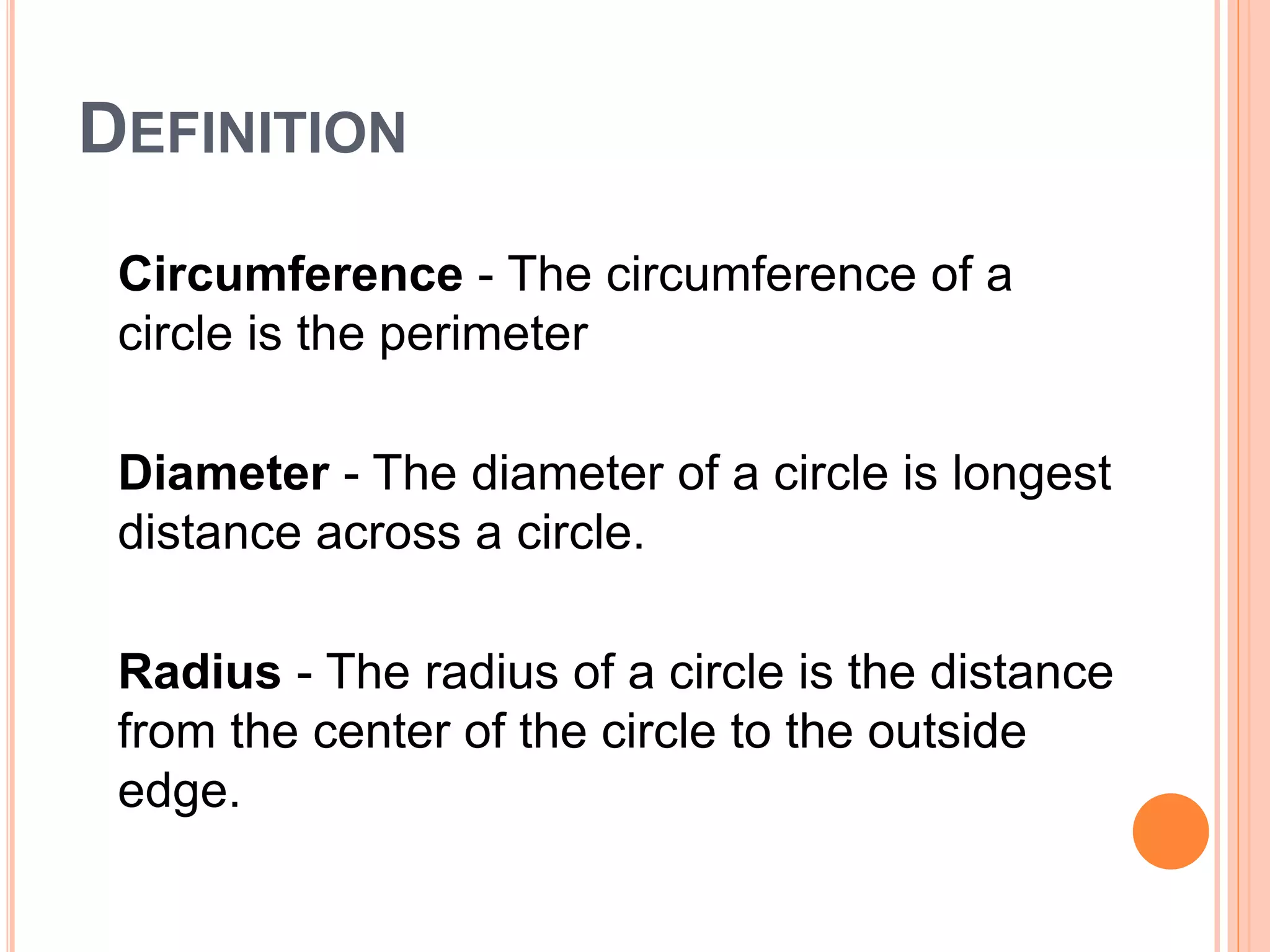 DEFINITION
Circumference - The circumference of a
circle is the perimeter
Diameter - The diameter of a circle is longest
distance across a circle.
Radius - The radius of a circle is the distance
from the center of the circle to the outside
edge.
 